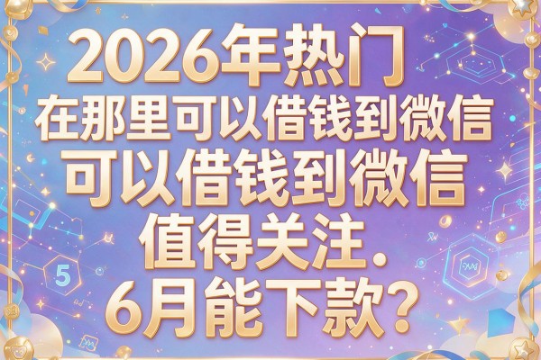2026年热门在那里可以借钱到微信，值得关注的5个6月能下款的网贷
