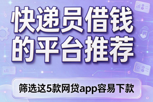 快递员借钱的平台推荐,筛选这5款网贷app容易下款