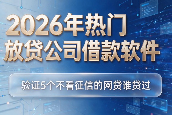 2026年热门放贷公司借款软件,验证5个不看征信的网贷谁贷过