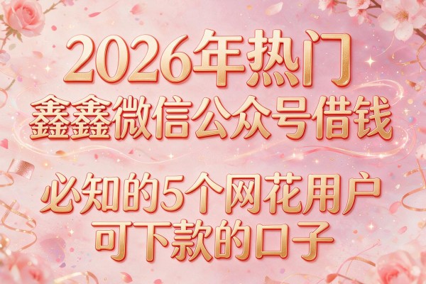 2026年热门鑫鑫微信公众号借钱，必知的5个网花用户可下款的口子