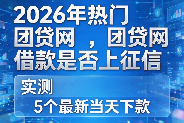 2026年热门团贷网借款是否上征信,实测5个最新当天下款